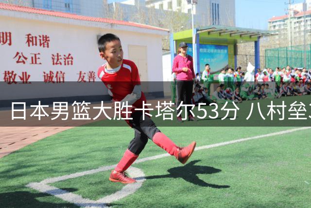 日本男篮大胜卡塔尔53分 八村垒30分领衔