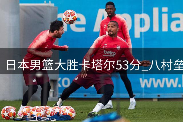 日本男篮大胜卡塔尔53分 八村垒30分领衔